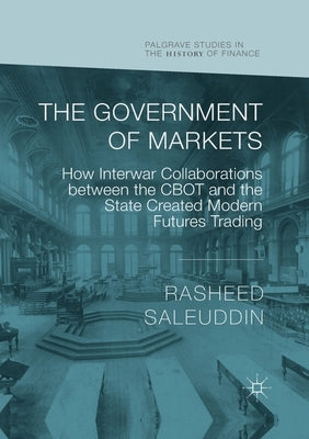 The Government of Markets: How Interwar Collaborations between the CBOT and the State Created Modern Futures Trading by Saleuddin, Rasheed