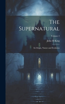 The Supernatural: Its Origin, Nature and Evolution; Volume 2 by King, John H.