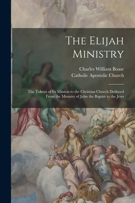 The Elijah Ministry: The Tokens of Its Mission to the Christian Church Deduced From the Ministry of John the Baptist to the Jews by Boase, Charles William