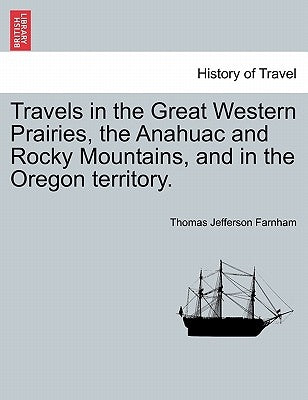 Travels in the Great Western Prairies, the Anahuac and Rocky Mountains, and in the Oregon territory. by Farnham, Thomas Jefferson