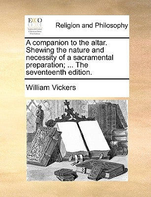 A Companion to the Altar. Shewing the Nature and Necessity of a Sacramental Preparation; ... the Seventeenth Edition. by Vickers, William