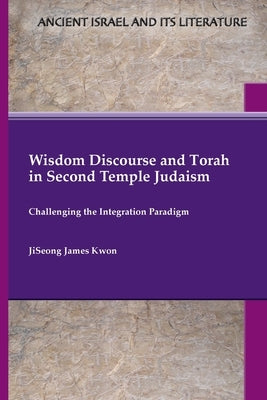 Wisdom Discourse and Torah in Second Temple Judaism: Challenging the Integration Paradigm by Kwon, Jiseong James