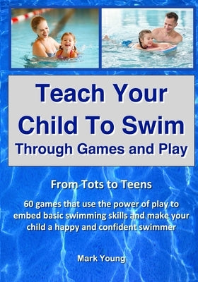 Teach Your Child To Swim Through Games And Play: From Tots To Teens. 60 games that use the power of play to embed basic swimming skills and make your by Young, Mark
