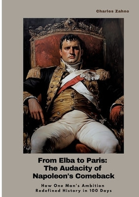 From Elba to Paris: The Audacity of Napoleon's Comeback: How One Man's Ambition Redefined History in 100 Days by Zahno, Charles