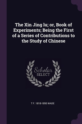 The Xin Jing lu; or, Book of Experiments; Being the First of a Series of Contributions to the Study of Chinese by Wade, T. F. 1818-1895
