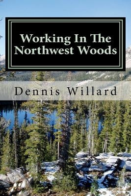 Working In The Northwest Woods: A personal history of a decade spent working in the forests of the Northwest. by Willard, Dennis