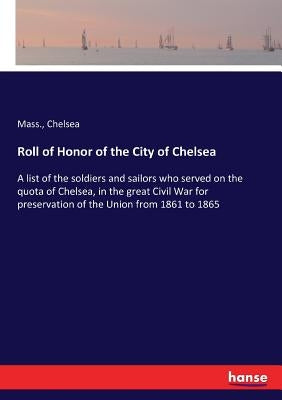 Roll of Honor of the City of Chelsea: A list of the soldiers and sailors who served on the quota of Chelsea, in the great Civil War for preservation o by Chelsea, Mass