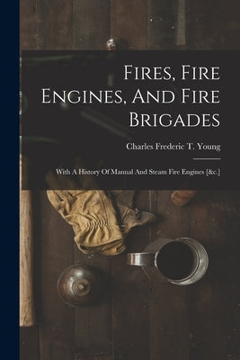 Fires, Fire Engines, And Fire Brigades: With A History Of Manual And Steam Fire Engines [&c.] by Charles Frederic T Young