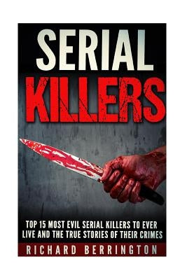 Top 15 Most Evil Serial Killers To Ever Live And The True Stories Of Their Crimes: Murderer - Criminals Crimes - True Evil - Horror Stories by Berrington, Richard