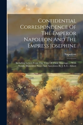 Confidential Correspondence Of The Emperor Napoleon And The Empress Josephine: Including Letters From The Time Of Their Marriage...: With Numb. Illust by Napoléon (France, Empereur I. ).