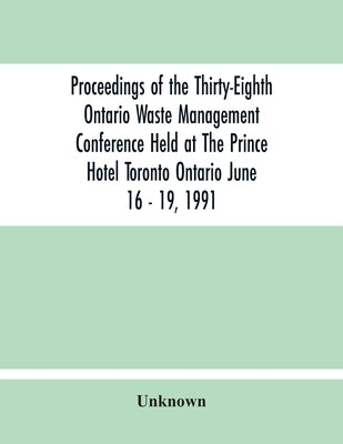 Proceedings Of The Thirty-Eighth Ontario Waste Management Conference Held At The Prince Hotel Toronto Ontario June 16 - 19, 1991 by Unknown