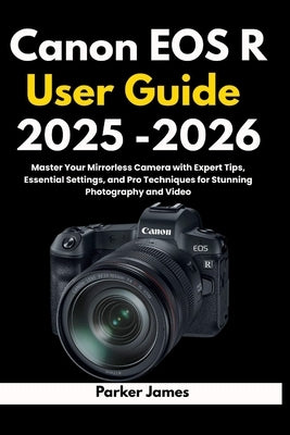 Canon EOS R User Guide 2025 -2026: Master Your Mirrorless Camera with Expert Tips, Essential Settings, and Pro Techniques for Stunning Photography and by James, Parker