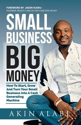 Small Business Big Money: How to Start, Grow, And Turn Your Small Business Into A Cash Generating Machine by Njoku, Jason