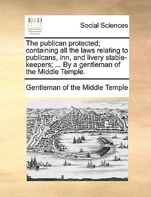 The Publican Protected; Containing All the Laws Relating to Publicans, Inn, and Livery Stable-Keepers; ... by a Gentleman of the Middle Temple. by Gentleman of the Middle Temple