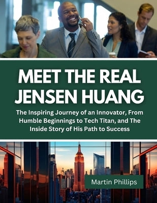 Meet The Real Jensen Huang: The Inspiring Journey of an Innovator, From Humble Beginnings to Tech Titan, and The Inside Story of His Path to Succe by Phillips, Martin