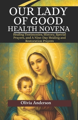 Our Lady of Good Health Novena: Healing Testimonies, History, Special Prayers, and A Nine-Day Healing and Restoration Prayers by Anderson, Olivia