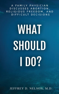 What Should I Do? A Family Physician Discusses Abortion, Religious Freedom, and Difficult Decisions by Nelson, Jeffrey D.