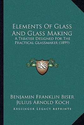 Elements Of Glass And Glass Making: A Treatise Designed For The Practical Glassmaker (1899) by Benjamin Franklin Biser