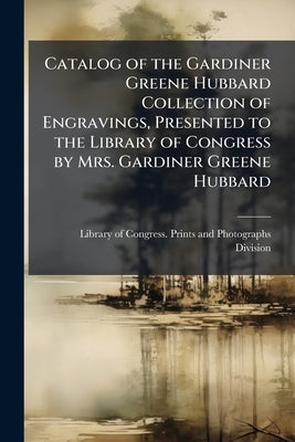 Catalog of the Gardiner Greene Hubbard Collection of Engravings, Presented to the Library of Congress by Mrs. Gardiner Greene Hubbard by Library of Congress Prints and Photogra