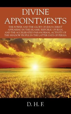 Divine Appointments: The Power and the Glory of Jesus Christ Appearing in The Islamic Republic of Iran, and the Accelerated Paranormal Acti by F, D. H.