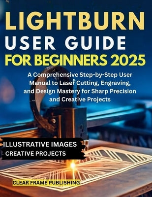 LightBurn User Guide for Beginners 2025: A Comprehensive Step-by-Step User Manual to Laser Cutting, Engraving, and Design Mastery for Sharp Precision by Publishing, Clear Frame
