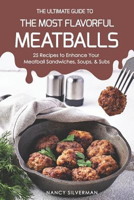 The Ultimate Guide to the Most Flavorful Meatballs: 25 Recipes to Enhance Your Meatball Sandwiches, Soups, & Subs by Silverman, Nancy