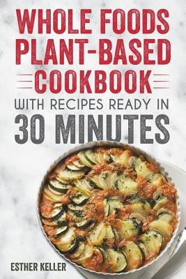 Whole Foods Plant-based Cookbook With Recipes Ready In 30 Minutes: Wholesome foods for a healthier you by Keller, Esther