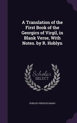 A Translation of the First Book of the Georgics of Virgil, in Blank Verse, With Notes. by R. Hoblyn by Maro, Publius Vergilius
