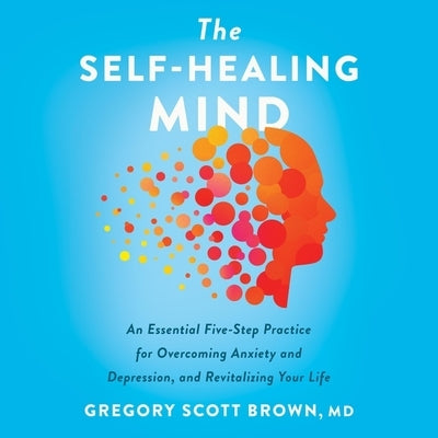 The Self-Healing Mind: An Essential Five-Step Practice for Overcoming Anxiety and Depression, and Revitalizing Your Life by Brown, Gregory Scott