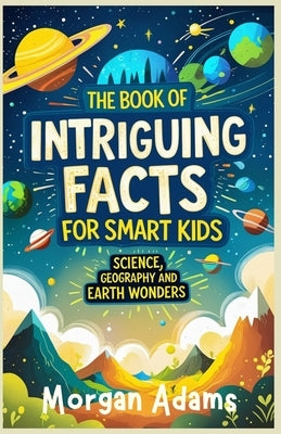 The Book of Intriguing Facts for Smart Kids: Science, Geography and Earth Wonders by Adams, Morgan