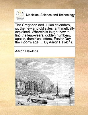 The Gregorian and Julian Calendars, Or, the New and Old Stiles, Arithmetically Explained. Wherein Is Taught How to Find the Leap-Years, Golden Numbers by Hawkins, Aaron