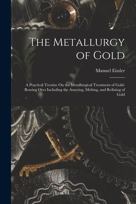 The Metallurgy of Gold: A Practical Treatise On the Metallurgical Treatment of Gold-Bearing Ores Including the Assaying, Melting, and Refining by Eissler, Manuel