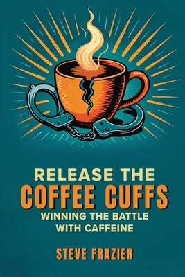 Release the Coffee Cuffs: Winning the Battle with Caffeine by Frazier, Steve