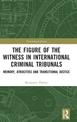 The Figure of the Witness in International Criminal Tribunals: Memory, Atrocities and Transitional Justice by Thorne, Benjamin