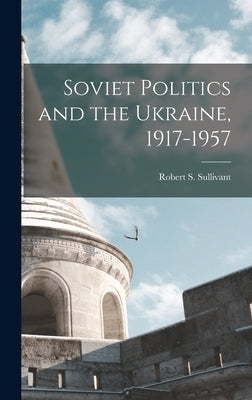 Soviet Politics and the Ukraine, 1917-1957 by Sullivant, Robert S. 1925-
