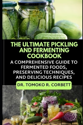 The Ultimate Pickling and Fermenting Cookbook: A Comprehensive Guide to Fermented Foods, Preserving Techniques, and Delicious Recipes by R. Corbett, Tomoko
