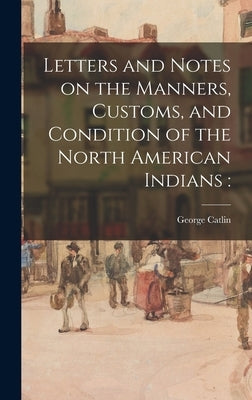 Letters and Notes on the Manners, Customs, and Condition of the North American Indians by Catlin, George 1796-1872
