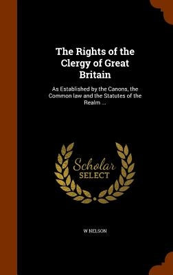 The Rights of the Clergy of Great Britain: As Established by the Canons, the Common law and the Statutes of the Realm ... by Nelson, W.