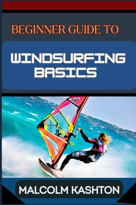 Beginner Guide to Windsurfing Basics: Master And Learn Essential Skills, Safety Measures, Equipment Setup And Effective Maneuvers For Novice by Kashton, Malcolm