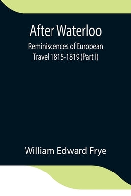 After Waterloo: Reminiscences Of European Travel 1815-1819 (Part I) by Edward Frye, William