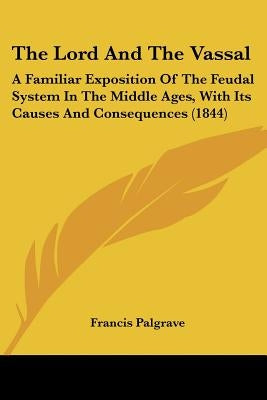 The Lord And The Vassal: A Familiar Exposition Of The Feudal System In The Middle Ages, With Its Causes And Consequences (1844) by Palgrave, Francis