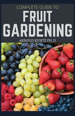 Complete Guide to Fruit Gardening: Delectable Guide to Growing Fruits in Your Home Gaarden by Kuntz Ph. D., Arnold