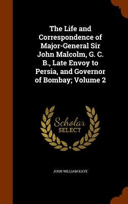 The Life and Correspondence of Major-General Sir John Malcolm, G. C. B., Late Envoy to Persia, and Governor of Bombay; Volume 2 by Kaye, John William