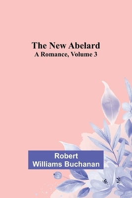 The New Abelard: A Romance, Volume 3 by Robert Williams Buchanan