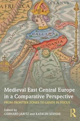 Medieval East Central Europe in a Comparative Perspective: From Frontier Zones to Lands in Focus by Jaritz, Gerhard