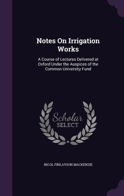 Notes On Irrigation Works: A Course of Lectures Delivered at Oxford Under the Auspices of the Common University Fund by MacKenzie, Nicol Finlayson