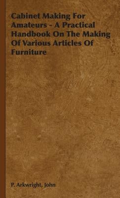 Cabinet Making For Amateurs - A Practical Handbook On The Making Of Various Articles Of Furniture by Arkwright, John P.