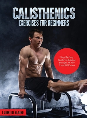 Calisthenics Exercises for Beginners: Step-By-Step Guide to Building Strength at Any Level of Fitness by I Libri Di Elaine