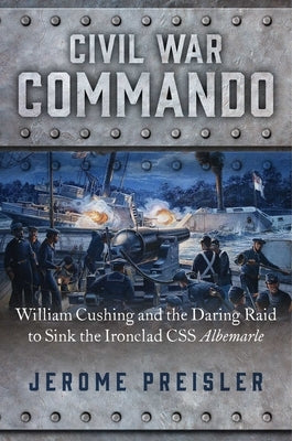 Civil War Commando: William Cushing and the Daring Raid to Sink the Ironclad CSS Albemarle by Preisler, Jerome