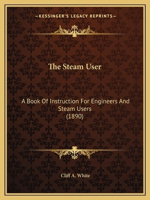 The Steam User: A Book Of Instruction For Engineers And Steam Users (1890) by White, Cliff A.